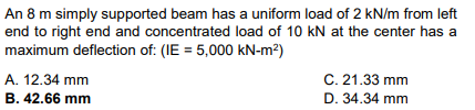 An 8 m simply supported beam has a uniform load of 2 kN/m from left
end to right end and concentrated load of 10 kN at the center has a
maximum deflection of: (IE= 5,000 kN-m²)
A. 12.34 mm
B. 42.66 mm
C. 21.33 mm
D. 34.34 mm