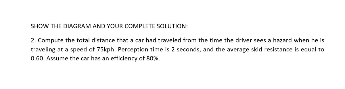 SHOW THE DIAGRAM AND YOUR COMPLETE SOLUTION:
2. Compute the total distance that a car had traveled from the time the driver sees a hazard when he is
traveling at a speed of 75kph. Perception time is 2 seconds, and the average skid resistance is equal to
0.60. Assume the car has an efficiency of 80%.