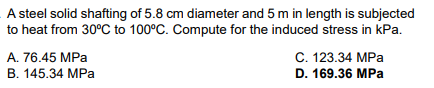 A steel solid shafting of 5.8 cm diameter and 5 m in length is subjected
to heat from 30°C to 100°C. Compute for the induced stress in kPa.
A. 76.45 MPa
B. 145.34 MPa
C. 123.34 MPa
D. 169.36 MPa