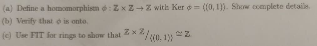 (a) Define a homomorphismo: ZxZ→ Z with Ker = ((0, 1)). Show complete details.
(b) Verify that is onto.
(c) Use FIT for rings to show that
ZxZ
¹/((0,1))
Z.