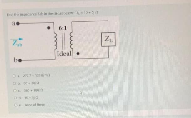 Find the impedance Zab in the circuit below if Z₁ = 10 + 5jo
a
Zab
be
O a. 277.7+138.8j mo
O b. 60 +30) 0
O c. 360+ 180) O
Od
10+50
Oe. none of these
6:1
Ideal.
ZL