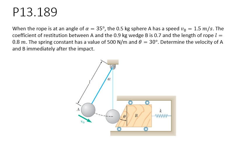 P13.189
=
When the rope is at an angle of a 35°, the 0.5 kg sphere A has a speed v0 = 1.5 m/s. The
coefficient of restitution between A and the 0.9 kg wedge B is 0.7 and the length of rope 1 =
0.8 m. The spring constant has a value of 500 N/m and 0 = 30°. Determine the velocity of A
and B immediately after the impact.
a
B
k