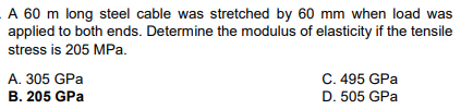 A 60 m long steel cable was stretched by 60 mm when load was
applied to both ends. Determine the modulus of elasticity if the tensile
stress is 205 MPa.
A. 305 GPa
B. 205 GPa
C. 495 GPa
D. 505 GPa