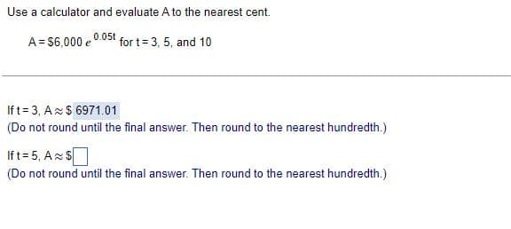 Use a calculator and evaluate A to the nearest cent.
A = $6,000 e 0.05t for t= 3, 5, and 10
If t= 3, A $6971.01
(Do not round until the final answer. Then round to the nearest hundredth.)
Ift=5, A $
(Do not round until the final answer. Then round to the nearest hundredth.)