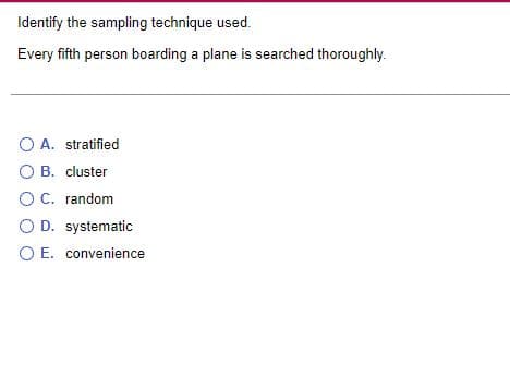 Identify the sampling technique used.
Every fifth person boarding a plane is searched thoroughly.
O A. stratified
O B. cluster
O C. random
O D. systematic
O E. convenience