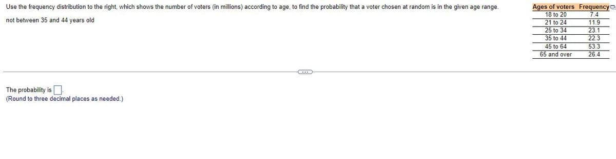 Use the frequency distribution to the right, which shows the number of voters (in millions) according to age, to find the probability that a voter chosen at random is in the given age range.
not between 35 and 44 years old
C
The probability is
(Round to three decimal places as needed.)
Ages of voters Frequency
18 to 20
21 to 24
25 to 34
35 to 44
45 to 64
65 and over
7.4
11.9
23.1
22.3
53.3
26.4
LLLLLL