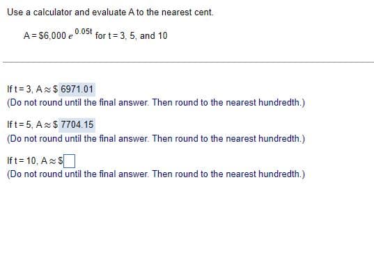 Use a calculator and evaluate A to the nearest cent.
0.05t
A=$6,000 e
for t= 3, 5, and 10
If t = 3, A $6971.01
(Do not round until the final answer. Then round to the nearest hundredth.)
Ift=5, A $7704.15
(Do not round until the final answer. Then round to the nearest hundredth.)
If t= 10, AS
(Do not round until the final answer. Then round to the nearest hundredth.)