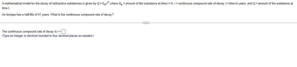 A mathematical model for the decay of radioactive substances is given by Q=Qoer where Q = amount of the substance at time t=0, r= continuous compound rate of decay, t= time in years, and Q = amount of the substance at
time t.
An isotope has a half-life of 41 years. What the continuous compound rate of decay?
The continuous compound rate of decay is r=
(Type an integer or decimal rounded to four decimal places as needed.)