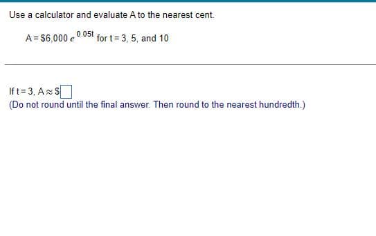 Use a calculator and evaluate A to the nearest cent.
0.05t
A = $6,000 e
for t= 3, 5, and 10
Ift=3, A $
(Do not round until the final answer. Then round to the nearest hundredth.)