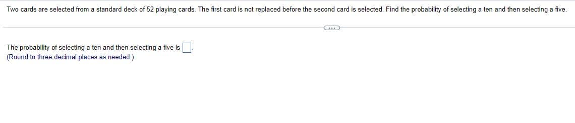 Two cards are selected from a standard deck of 52 playing cards. The first card is not replaced before the second card is selected. Find the probability of selecting a ten and then selecting a five.
C...
The probability of selecting a ten and then selecting a five is
(Round to three decimal places as needed.)