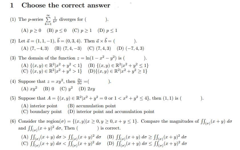 1 Choose the correct answer
(1) The p-series
diverges for (
).
(A) p20 (B) p≤0 (C) p≥1 (D) p ≤ 1
(2) Let a = (1, 1,-1), b = (0,3,4). Then a × b = (
).
(A) (7,-4,3) (B) (7,4,-3) (C) (7,4,3) (D) (-7,4,3)
(3) The domain of the function z = ln (1-x² - y²) is (
).
(A) {(x, y) = R²|r² + y² <1}
(C) {(x, y) = R²|x² + y² > 1}
(B) {(x, y) = R²x² + y² ≤ 1}
(D){(x, y) = R² x² + y² > 1}
(4) Suppose that z = xy², then
= (
).
(A) xy² (B) 0
(C) y² (D) 2xy
(5) Suppose that A = {(x, y) = R²|x² + y² = 0 or 1 < x² + y² ≤ 4}, then (1, 1) is (
).
(A) interior point
(B) accumulation point
(C) boundary point (D) interior point and accumulation point
(6) Consider the region(o)= {(x,y) x ≥ 0, y ≥ 0,x+y ≤ 1}. Compare the magnitudes of ff)(x + y) do
and ff)(x + y)² do, Then (
) is correct.
(A) SS)(x+y) do > Sf)(x + y)² do
(C) ff)(x+y) do < (o)(x + y)² do
(B) S(o)(x+y) do ≥ ffo) (x + y)² do
(D) ff(o)(x + y) do ≤ f(o)(x + y)² do