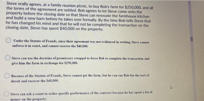 Steve orally agrees, at a family reunion picnic, to buy Bob's farm for $250,000, and all
the terms of the agreement are settled. Bob agrees to let Steve come onto the
property before the closing date so that Steve can renovate the farmhouse kitchen
and build a new barn before he takes over formally. By the time Bob tells Steve that
he has changed his mind and that he will not be completing the transaction on the
closing date, Steve has spent $40,000 on the property.
Under the Statute of Frauds, since their agreement was not evidenced in writing, Steve cannot
enforce it in court, and cannot recover the $40,000.
Steve can use the doctrine of promissory estoppel to force Bob to complete the transaction and
give him the farm in exchange for $250,000.
Because of the Statute of Frauds, Steve cannot get the farm, but he can sue Bob for the tort of
deceit and recover the S40,000.
Steve can ask a court to order specific performance of the contract because he has spent a lot of
money on the property.
