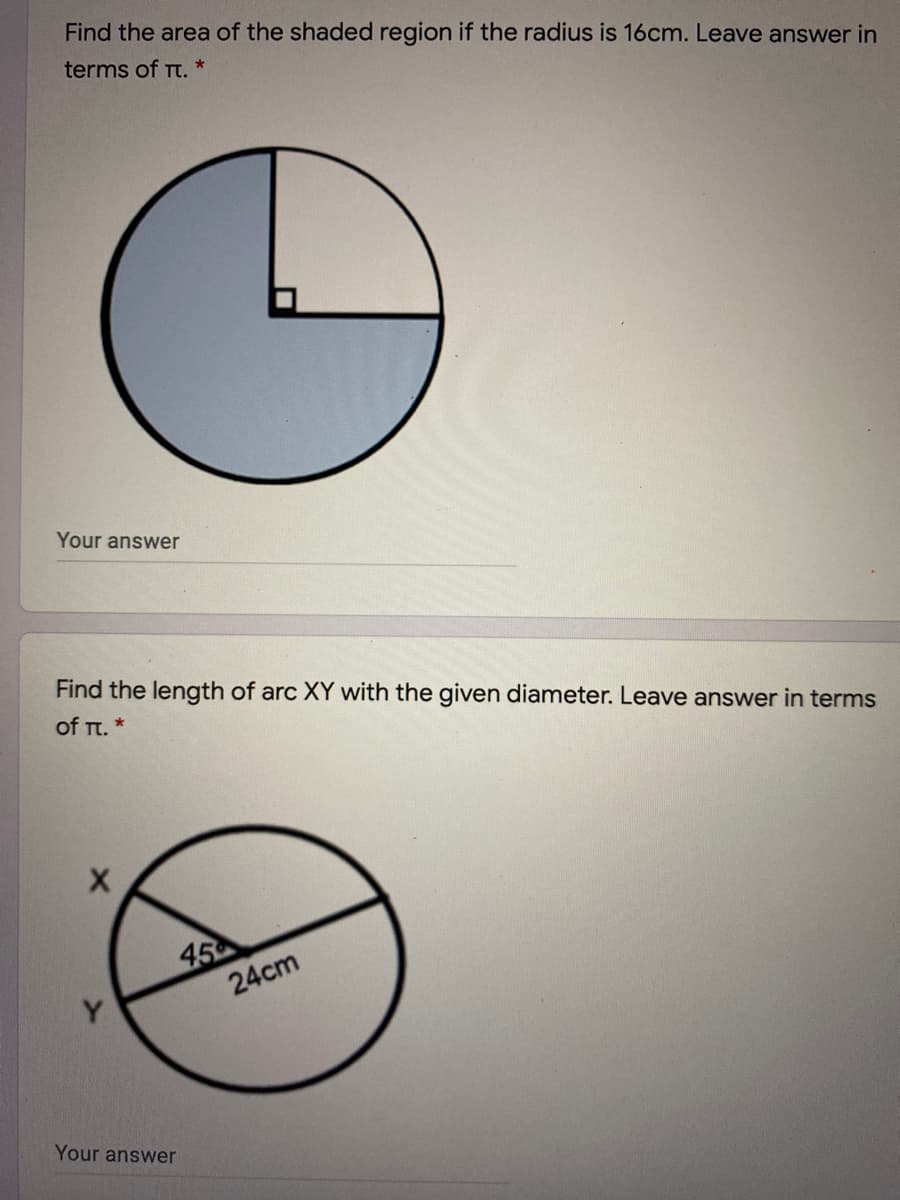 Find the area of the shaded region if the radius is 16cm. Leave answer in
terms of Tt. *
Your answer
Find the length of arc XY with the given diameter. Leave answer in terms
of π.*
45
24cm
Your answer
