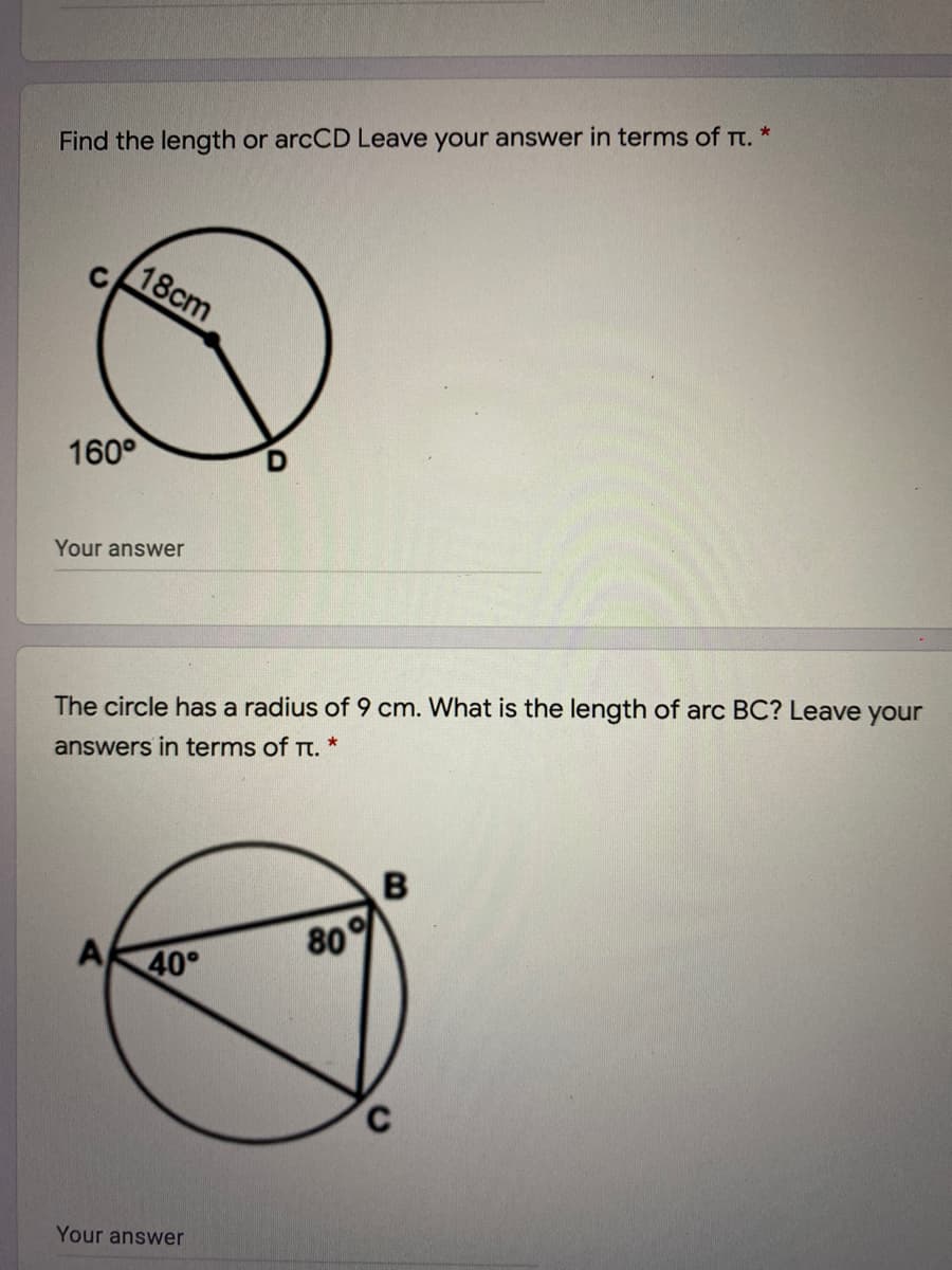 Find the length or arcCD Leave your answer in terms of Tt. *
18cm
160°
Your answer
The circle has a radius of 9 cm. What is the length of arc BC? Leave your
answers in terms of Tt. *
A
80
40°
C.
Your answer
