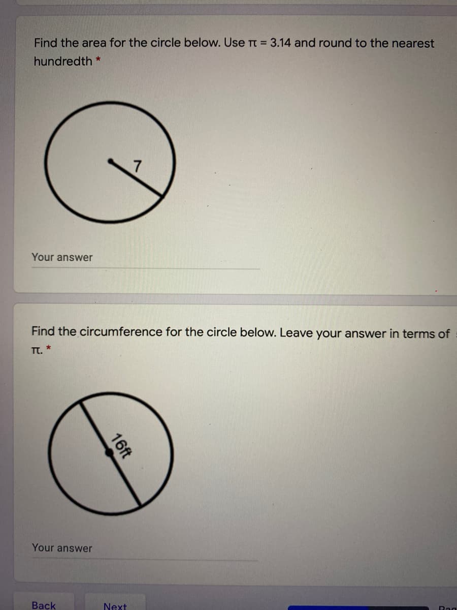 Find the area for the circle below. Use T = 3.14 and round to the nearest
hundredth *
Your answer
Find the circumference for the circle below. Leave your answer in terms of
TT. *
Your answer
Back
Next
Rag
16ft
