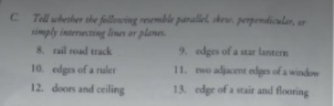 C Tell whenher the following resemble parallel, skew perpendicular, ar
timply interecting lines or planes.
8. rail road track
9. edges of a star lantern
10. edges of a nuler
11. wo adjacent edges of a window
12. doors and ceiling
13. edge of a stair and flooring
