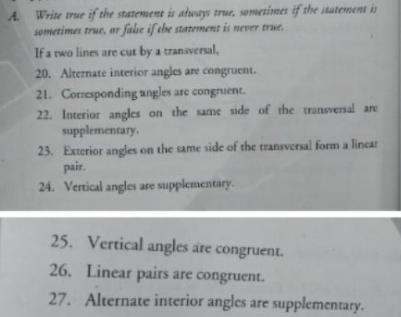 A Write trur if the statement is atways true, sometimes if the statement
semetimes true, or fabe if ehe statement is never true.
If a two lines are cut by a transversal,
20. Alternate interior angles are congruent.
21. Corresponding angles are congruent.
22. Interior angles on the same side of the transversal are
supplementary,
23. Exterior angles on the same side of the transversal form a lincar
pair.
24. Vertical angles are supplementary.
25. Vertical angles are congruent.
26. Linear pairs are congruent.
27. Alternate interior angles are supplementary.
