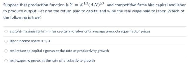 Suppose that production function is Y = K³(AN)3 and competitive firms hire capital and labor
to produce output. Let r be the return paid to capital and w be the real wage paid to labor. Which of
the following is true?
a profit-maximizing firm hires capital and labor until average products equal factor prices
labor income share is 1/3
real return to capital r grows at the rate of productivity growth
real wages w grows at the rate of productivity growth
