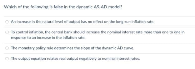 Which of the following is false in the dynamic AS-AD model?
An increase in the natural level of output has no effect on the long-run inflation rate.
O To control inflation, the central bank should increase the nominal interest rate more than one to one in
response to an increase in the inflation rate.
The monetary policy rule determines the slope of the dynamic AD curve.
O The output equation relates real output negatively to nominal interest rates.
