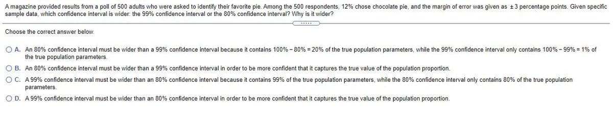 A magazine provided results from a poll of 500 adults who were asked to identify their favorite pie. Among the 500 respondents, 12% chose chocolate pie, and the margin of error was given as +3 percentage points. Given specific
sample data, which confidence interval is wider:. the 99% confidence interval or the 80% confidence interval? Why is it wider?
Choose the correct answer below.
O A. An 80% confidence interval must be wider than a 99% confidence interval because it contains 100% - 80% = 20% of the true population parameters, while the 99% confidence interval only contains 100% - 99% = 1% of
the true population parameters.
O B. An 80% confidence interval must be wider than a 99% confidence interval in order to be more confident that it captures the true value of the population proportion.
O C. A 99% confidence interval must be wider than an 80% confidence interval because it contains 99% of the true population parameters, while the 80% confidence interval only contains 80% of the true population
parameters.
O D. A99% confidence interval must be wider than an 80% confidence interval in order to be more confident that it captures the true value of the population proportion.
