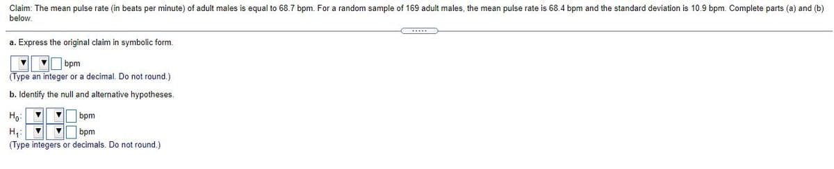 Claim: The mean pulse rate (in beats per minute) of adult males is equal to 68.7 bpm. For a random sample of 169 adult males, the mean pulse rate is 68.4 bpm and the standard deviation is 10.9 bpm. Complete parts (a) and (b)
below.
a. Express the original claim in symbolic form.
| bpm
(Type an integer or a decimal. Do not round.)
b. Identify the null and alternative hypotheses.
Ho:
bpm
H,:
(Type integers or decimals. Do not round.)
bpm
