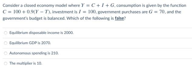 Consider a closed economy model where Y = C +I+ G, consumption is given by the function
C = 100 + 0.9(Y - T), investment is I = 100, government purchases are G = 70, and the
government's budget is balanced. Which of the following is false?
Equilibrium disposable income is 2000.
O Equilibrium GDP is 2070.
Autonomous spending is 210.
The multiplier is 10.
