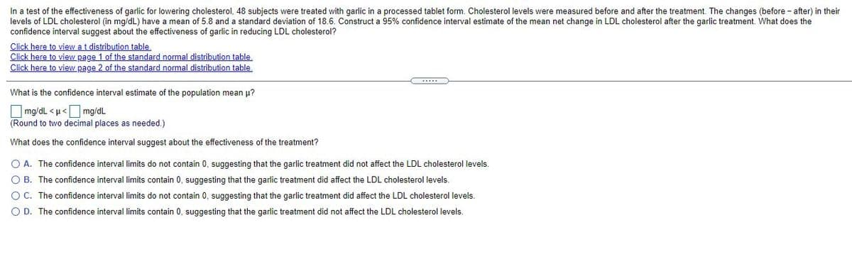 In a test of the effectiveness of garlic for lowering cholesterol, 48 subjects were treated with garlic in a processed tablet form. Cholesterol levels were measured before and after the treatment. The changes (before - after) in their
levels of LDL cholesterol (in mg/dL) have a mean of 5.8 and a standard deviation of 18.6. Construct a 95% confidence interval estimate of the mean net change in LDL cholesterol after the garlic treatment. What does the
confidence interval suggest about the effectiveness of garlic in reducing LDL cholesterol?
Click here to view a t distribution table.
Click here to view page 1 of the standard normal distribution table.
Click here to view page 2 of the standard normal distribution table,
What is the confidence interval estimate of the population mean u?
mg/dL <u<mg/dL
(Round to two decimal places as needed.)
What does the confidence interval suggest about the effectiveness of the treatment?
O A. The confidence interval limits do not contain 0, suggesting that the garlic treatment did not affect the LDL cholesterol levels.
O B. The confidence interval limits contain 0, suggesting that the garlic treatment did affect the LDL cholesterol levels.
O C. The confidence interval limits do not contain 0, suggesting that the garlic treatment did affect the LDL cholesterol levels.
O D. The confidence interval limits contain 0, suggesting that the garlic treatment did not affect the LDL cholesterol levels.
