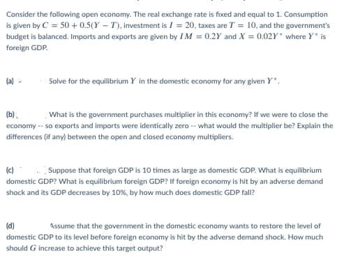 Consider the following open economy. The real exchange rate is fixed and equal to 1. Consumption
is given by C = 50 + 0.5(Y – T), investment is I = 20, taxes are T = 10, and the government's
budget is balanced. Imports and exports are given by I M = 0.2Y and X = 0.02Y where Y is
foreign GDP.
(a)
Solve for the equilibrium Y in the domestic economy for any given Y*.
(b).
What is the government purchases multiplier in this economy? If we were to close the
economy -- so exports and imports were identically zero -- what would the multiplier be? Explain the
differences (if any) between the open and closed economy multipliers.
(c)
Suppose that foreign GDP is 10 times as large as domestic GDP. What is equilibrium
domestic GDP? What is equilibrium foreign GDP? If foreign economy is hit by an adverse demand
shock and its GDP decreases by 10%, by how much does domestic GDP fall?
(d)
Assume that the government in the domestic economy wants to restore the level of
domestic GDP to its level before foreign economy is hit by the adverse demand shock. How much
should G increase to achieve this target output?
