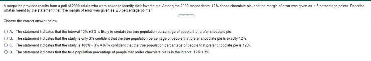 A magazine provided results from a poll of 2000 adults who were asked to identify their favorite pie. Among the 2000 respondents, 12% chose chocolate pie, and the margin of error was given as +3 percentage points. Describe
what is meant by the statement that "the margin of error was given as +3 percentage points."
Choose the correct answer below.
O A. The statement indicates that the interval 12% +3% is likely to contain the true population percentage of people that prefer chocolate pie.
O B. The statement indicates that the study is only 3% confident that the true population percentage of people that prefer chocolate pie is exactly 12%.
O C. The statement indicates that the study is 100% - 3% = 97% confident that the true population percentage of people that prefer chocolate pie is 12%.
O D. The statement indicates that the true population percentage of people that prefer chocolate pie is in the interval 12% + 3%.
