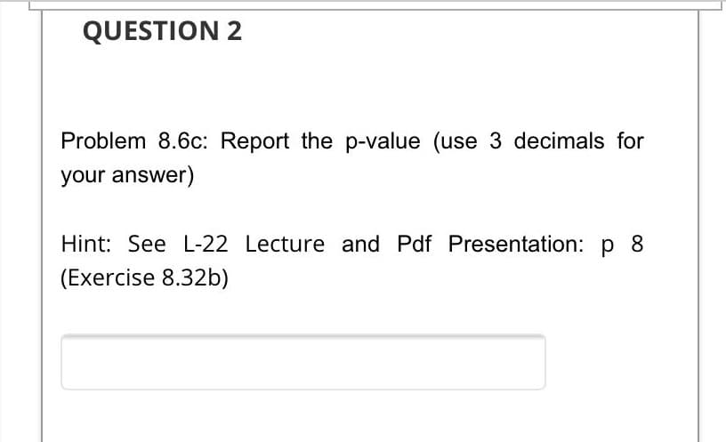 QUESTION 2
Problem 8.6c: Report the p-value (use 3 decimals for
your answer)
Hint: See L-22 Lecture and Pdf Presentation: p 8
(Exercise 8.32b)
