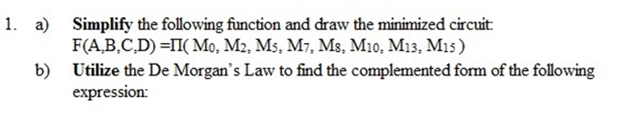 1. a) Simplify the following function and draw the minimized circuit:
F(A,B,C,D) =II( Mo, M2, M5, M7, Ms, M10, M13, M1s)
b) Utilize the De Morgan's Law to find the complemented form of the following
expression:
