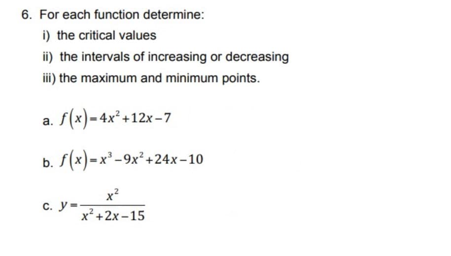 6. For each function determine:
i) the critical values
ii) the intervals of increasing or decreasing
iii) the maximum and minimum points.
a. f(x)=4x² +12x-7
b. f(x)=x³ -9x²+24x-10
x2
С. У3
x² +2x – 15
