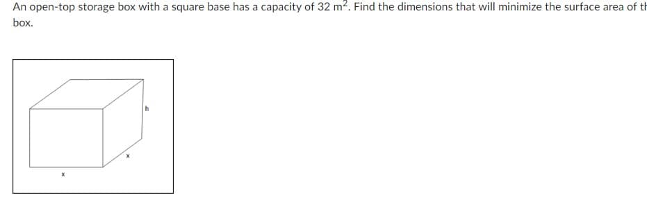 An open-top storage box with a square base has a capacity of 32 m². Find the dimensions that will minimize the surface area of th
box.
h