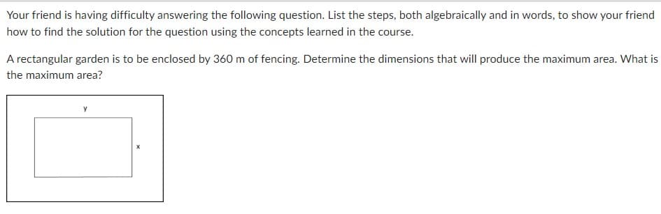 Your friend is having difficulty answering the following question. List the steps, both algebraically and in words, to show your friend
how to find the solution for the question using the concepts learned in the course.
A rectangular garden is to be enclosed by 360 m of fencing. Determine the dimensions that will produce the maximum area. What is
the maximum area?
Y