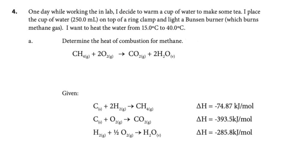 4.
One day while working the in lab, I decide to warm a cup of water to make some tea. I place
the cup of water (250.0 mL) on top of a ring clamp and light a Bunsen burner (which burns
methane gas). I want to heat the water from 15.0°C to 40.0°C.
Determine the heat of combustion for methane.
CH4(g) +202(g) → CO₂(g) + 2H₂O(v)
a.
Given:
→CH4(8)
C) + 2H2(g)
C(s) + O2(g) → CO2(g)
H₂(g) + 1/2O2(g) → H₂O()
AH = -74.87 kJ/mol
AH-393.5kJ/mol
AH = -285.8kJ/mol