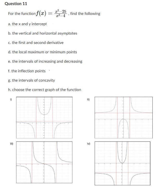 Question 11
For the function f(x) =
=
x²-25
x²-4
i)
"
find the following
a. the x and y intercept
b. the vertical and horizontal asymptotes
c. the first and second derivative
d. the local maximum or minimum points
e. the intervals of increasing and decreasing
f. the inflection points
g. the intervals of concavity
h. choose the correct graph of the function
ii)
3