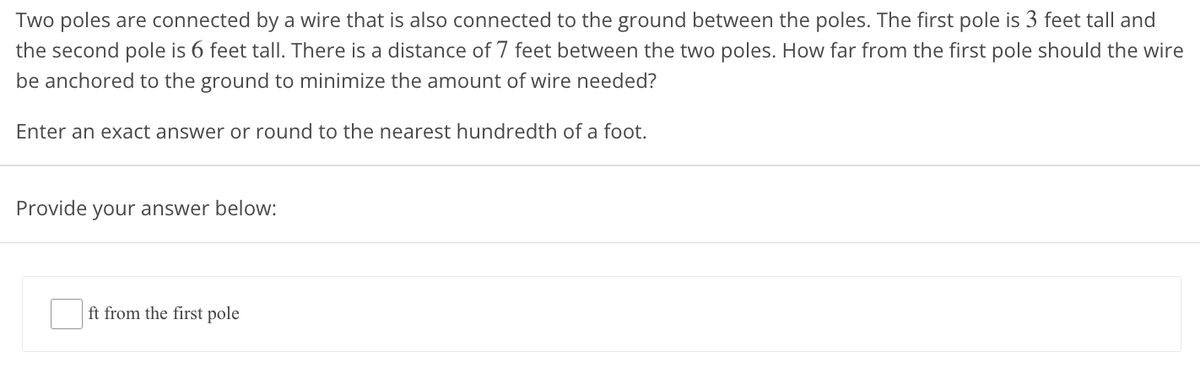 Two poles are connected by a wire that is also connected to the ground between the poles. The first pole is 3 feet tall and
the second pole is 6 feet tall. There is a distance of 7 feet between the two poles. How far from the first pole should the wire
be anchored to the ground to minimize the amount of wire needed?
Enter an exact answer or round to the nearest hundredth of a foot.
Provide your answer below:
ft from the first pole