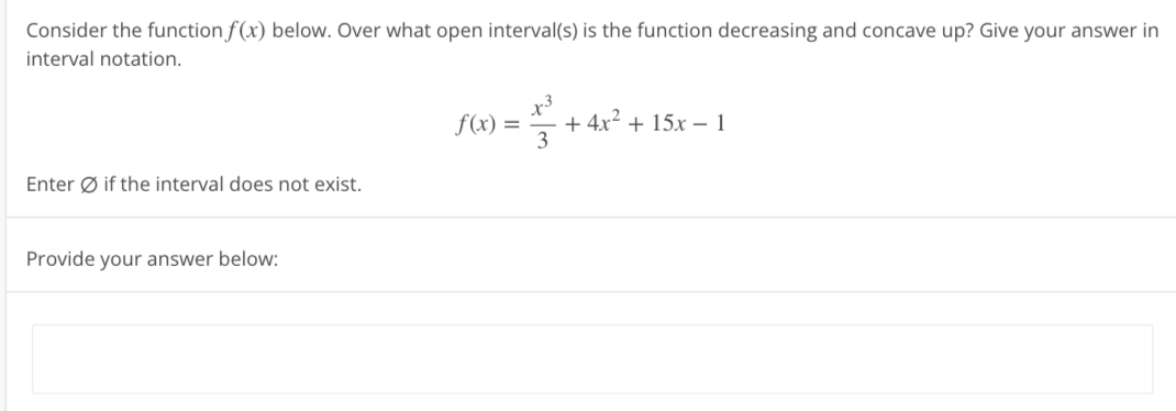 Consider the function f(x) below. Over what open interval(s) is the function decreasing and concave up? Give your answer in
interval notation.
Enter Øif the interval does not exist.
Provide your answer below:
f(x) =
3² + + 4x² + 15x - 1