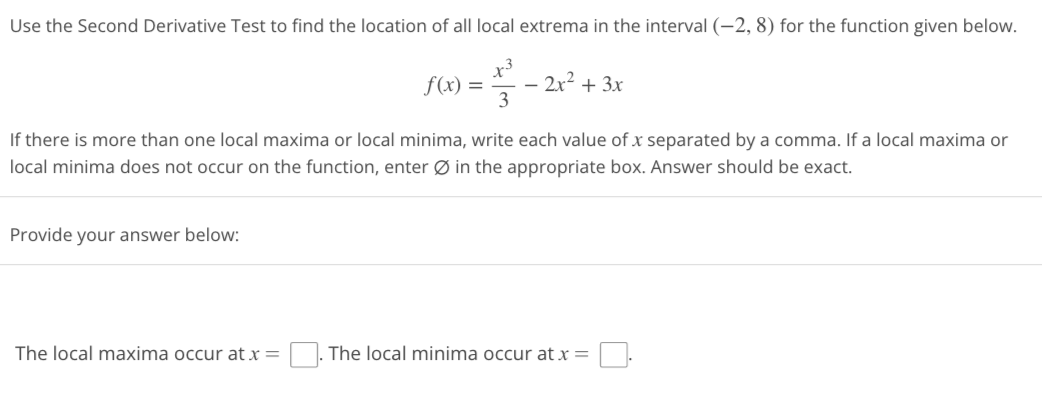 ### Second Derivative Test for Local Extrema

#### Problem Statement
Use the Second Derivative Test to find the location of all local extrema in the interval \((-2, 8)\) for the function given below:

\[ f(x) = \frac{x^3}{3} - 2x^2 + 3x \]

If there is more than one local maxima or local minima, write each value of \( x \) separated by a comma. If a local maxima or local minima does not occur on the function, enter ∅ in the appropriate box. The answer should be exact.

#### Input Fields
Provide your answer below:

- **Local Maxima**: The local maxima occur at \( x = \) [________].
- **Local Minima**: The local minima occur at \( x = \) [________].