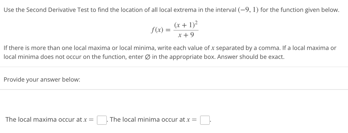 Use the Second Derivative Test to find the location of all local extrema in the interval (-9, 1) for the function given below.
(x + 1)²
x +9
If there is more than one local maxima or local minima, write each value of x separated by a comma. If a local maxima or
local minima does not occur on the function, enter Ø in the appropriate box. Answer should be exact.
Provide your answer below:
f(x) =
The local maxima occur at x =
The local minima occur at x =