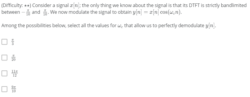 (Difficulty: **) Consider a signal a[n]; the only thing we know about the signal is that its DTFT is strictly bandlimited
between - and . We now modulate the signal to obtain y[n] = x[n] cos(w.n).
Among the possibilities below, select all the values for we that allow us to perfectly demodulate y[n).
O 20
111
12
10
