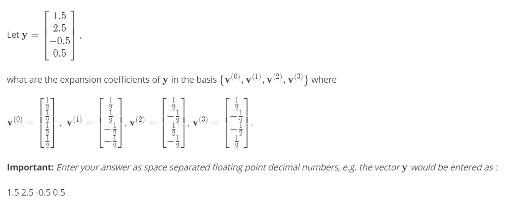 1.5
2.5
Let y =
-0.5
0.5
what are the expansion coefficients of y in the basis {v(0), v(1),
',v(2)
, v(3) } where
v(0)
y(1)
v(2)
v(3)
Important: Enter your answer as space separated floating point decimal numbers, e.g. the vector y would be entered as :
1.5 2.5 -0.5 0.5
