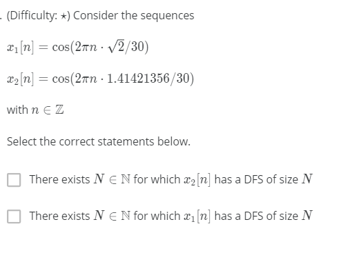 - (Difficulty: *) Consider the sequences
x1 [n] = cos(2rn· /2/30)
22[n] = cos(2rn - 1.41421356/30)
with n E Z
Select the correct statements below.
There exists N E N for which x2[n] has a DFS of size N
There exists N E N for which a1 [n] has a DFS of size N
