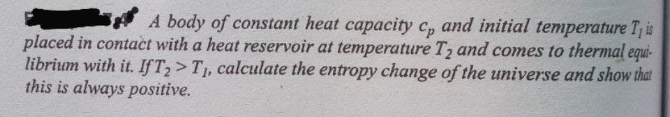 A body of constant heat capacity c, and initial temperature Tj is
placed in contact with a heat reservoir at temperature T2 and comes to thermal equi-
librium with it. IFT2>T1, calculate the entropy change of the universe and show that
this is always positive.
