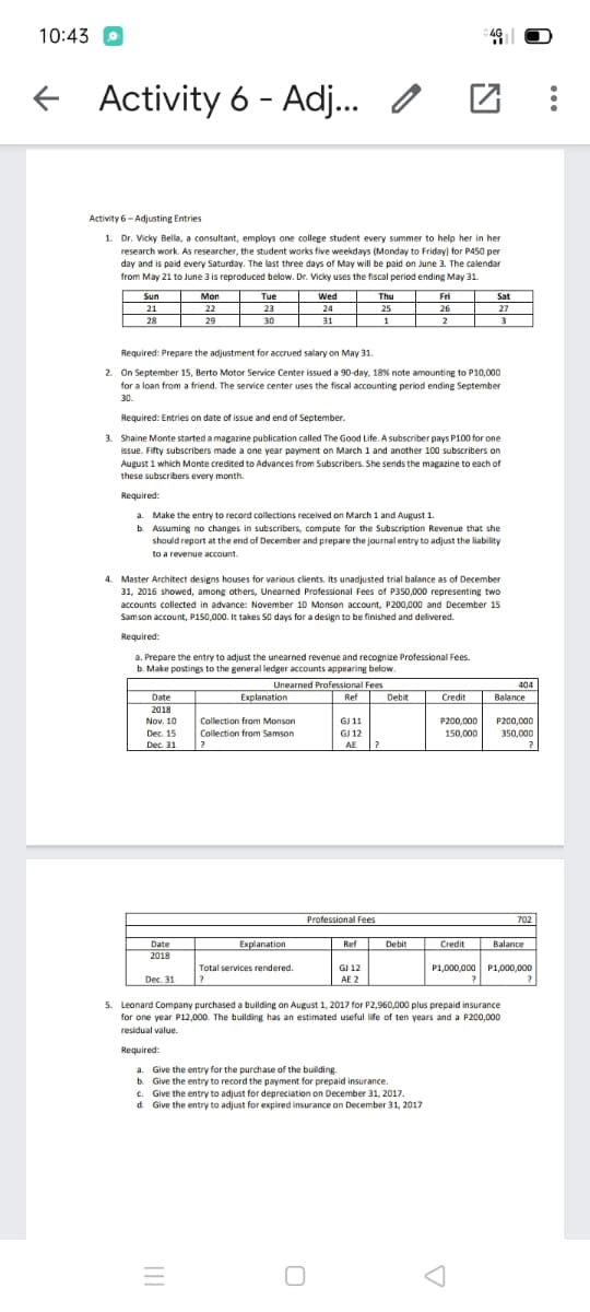 10:43 O
f Activity 6 - Adj.
Activity 6- Adjusting Entries
1. Dr. Vicky Bella, a consultant, employs one college student every summer to help her in her
research work. As researcher, the student works five weekdays (Monday to Friday) for P450 per
day and is paid every Saturday. The last three days of May will be paid on June 3. The calendar
from May 21 to June 3 is reproduced below. Dr. Vicky uses the fiscal period ending May 31.
Mon
Tue
Wed
Sun
21
28
Thu
Fri
Sat
22
29
23
24
25
26
27
30
31
2
3
Required: Prepare the adjustment for accrued salary on May 31.
2. On September 15, Berto Motor Service Center issued a 90-day, 18% note amounting to P10,000
for a loan from a friend. The service center uses the fiscal accounting period ending September
30.
Required: Entries on date of issue and end of September.
3. Shaine Monte started a magazine publication called The Good Life. A subscriber pays P100 for one
issue. Fifty subscribers made a one year payment on March 1 and another 100 subscribers on
August 1 which Monte credited to Advances from Subscribers. She sends the magazine to each of
these subscribers every month.
Required:
a. Make the entry to record collections received on March 1 and August 1.
b. Assuming no changes in subscribers, compute for the Subscription Revenue that she
should report at the end of December and prepare the journal entry to adjust the liability
to a revenue account.
4. Master Architect designs houses for various clients. Its unadjusted trial balance as of December
31, 2016 showed, among others, Unearned Professional Fees of P350,000 representing two
accounts collected in advance: November 10 Monson account, P200,000 and December 15
Samson account, P150,000. It takes S0 days for a design to be finished and delivered.
Required:
a. Prepare the entry to adjust the unearned revenue and recognize Professional Fees.
b. Make postings to the general ledger accounts appearing below.
Unearned Professional Fees
404
Explanation
Ref Dehit
Date
Credit
Balance
2018
Nov. 10
Collection from Monson
GJ 11
P200,000
150.000
P200,000
Dec. 15
Collection from Samson
GJ 12
350,000
Dec. 31
AE
Professional Fees
702
Date
Explanation
Ref
Debit
t
Credit
Balance
2018
Total services rendered.
GI 12
P1,000,000 P1,000,000
Dec. 31
AE 2
5. Leonard Company purchased a building on August 1, 2017 for P2,960,000 plus prepaid insurance
for one year P12,000. The building has an estimated useful life of ten years and a P200,000
residual value.
Required:
a. Give the entry for the purchase of the building.
b. Give the entry to record the payment for prepaid insurance.
c. Give the entry to adjust for depreciation on December 31, 2017.
d. Give the entry to adjust for expired insurance on December 31, 2017
