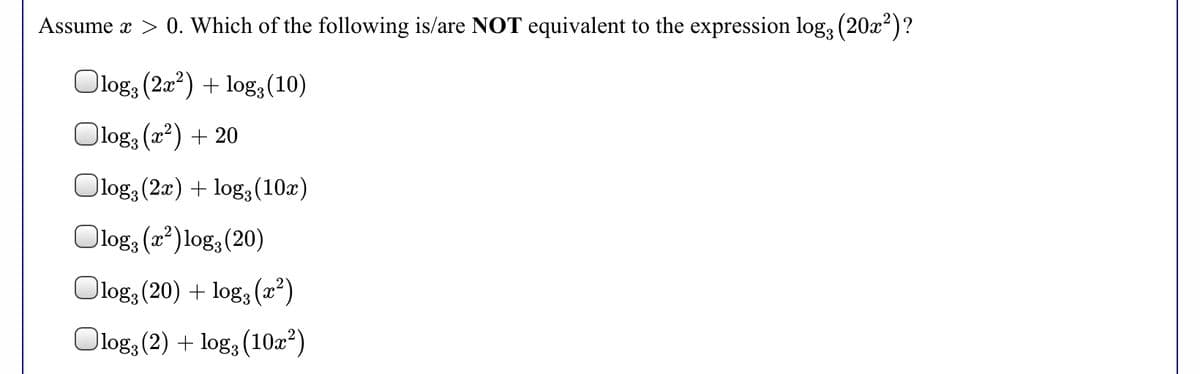 Assume x > 0. Which of the following is/are NOT equivalent to the expression log, (20x²)?
Olog; (2a?) + log3(10)
Olog, (a?) + 20
Olog, (2x) + log:(10x)
Olog: (22) log, (20)
Olog, (20) + log3 (2²)
Olog, (2) + log, (10æ²)
