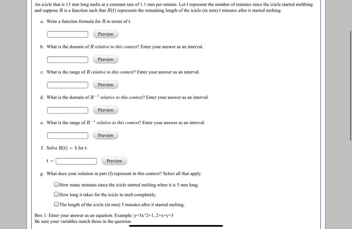 An icicle that is 13 mm long melts at a constant rate of 1.1 mm per minute. Let t represent the number of minutes since the icicle started melthing
and suppose R is a function such that R(t) represents the remaining length of the icicle (in mm) t minutes after it started melting.
a. Write a function formula for R in terms of t.
Preview
b. What is the domain of R relative to this context? Enter your answer as an interval.
Preview
c. What is the range of R relative to this context? Enter your answer as an interval.
Preview
1
d. What is the domain of R' relative to this context? Enter your answer as an interval.
Preview
e. What is the range of R relative to this context? Enter your answer as an interval.
Preview
f. Solve R(t) = 5 for t.
t =
Preview
g. What does your solution in part (f) represent in this context? Select all that apply.
OHow many minutes since the icicle started melting when it is 5 mm long.
How long it takes for the icicle to melt completely.
The length of the icicle (in mm) 5 minutes after it started melting.
Box 1: Enter your answer as an equation. Example: y=3x^2+1, 2+x+y=3
Be sure your variables match those in the question
