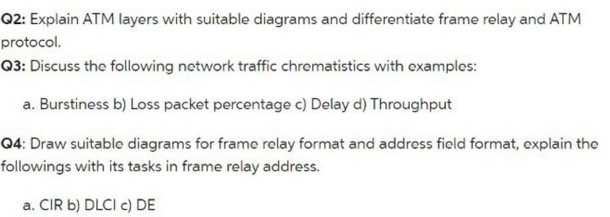 Q2: Explain ATM layers with suitable diagrams and differentiate frame relay and ATM
protocol.
Q3: Discuss the following network traffic chrematistics with examples:
a. Burstiness b) Loss packet percentage c) Delay d) Throughput
Q4: Draw suitable diagrams for frame relay format and address field format, explain the
followings with its tasks in frame relay address.
a. CIR b) DLCI c) DE
