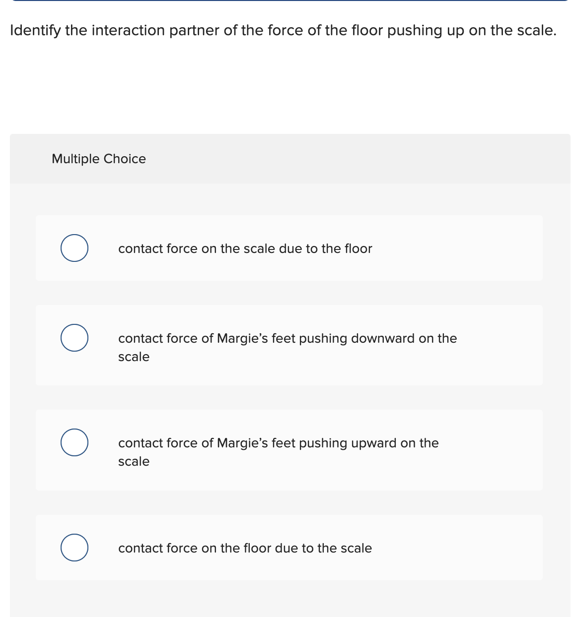 Identify the interaction partner of the force of the floor pushing up on the scale.
Multiple Choice
O
contact force on the scale due to the floor
contact force of Margie's feet pushing downward on the
scale
contact force of Margie's feet pushing upward on the
scale
contact force on the floor due to the scale