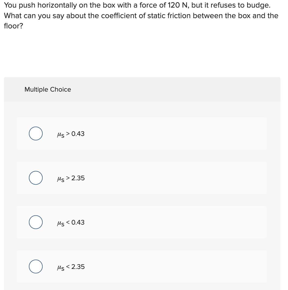 You push horizontally on the box with a force of 120 N, but it refuses to budge.
What can you say about the coefficient of static friction between the box and the
floor?
Multiple Choice
O
O
O
Ms > 0.43
Ms > 2.35
Ms<0.43
Ms<2.35